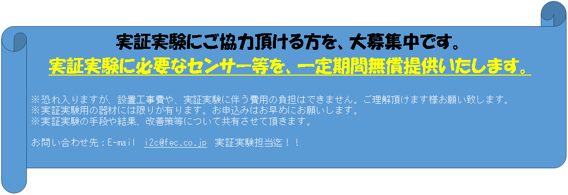 横巻き: 実証実験にご協力頂ける方を、大募集中です。 実証実験に必要なセンサー等を、一定期間無償提供いたします。 ※恐れ入りますが、設置工事費や、実証実験に伴う費用の負担はできません。ご理解頂けます様お願い致します。 ※実証実験用の器材には限りが有ります。お申込みはお早めにお願いします。 ※実証実験の手段や結果、改善策等について共有させて頂きます。 お問い合わせ先：E-mail　i2c@fec.co.jp　実証実験担当迄！！ 