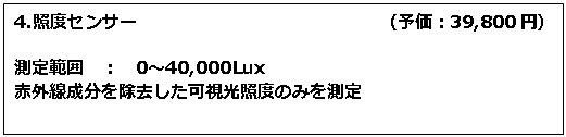 テキスト ボックス: 4.照度センサー　　　　　　　　　　　　　　（予価：39,800円） 測定範囲　：　0～40,000Lux 赤外線成分を除去した可視光照度のみを測定 