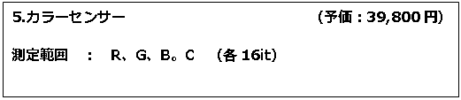 テキスト ボックス: 5.カラーセンサー　　　　　　　　　　　　　（予価：39,800円） 測定範囲　：　R、G、B。C　（各16it） 