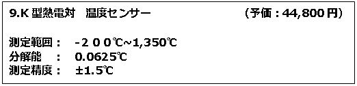 テキスト ボックス: 9.K型熱電対　温度センサー　　　　　　　　（予価：44,800円） 測定範囲：　-２００℃~1,350℃　 分解能　：　0.0625℃ 測定精度：　±1.5℃ 