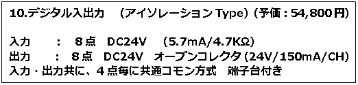 テキスト ボックス: 10.デジタル入出力　（アイソレーションType）（予価：54,800円） 入力　　：　8点　DC24V　（5.7mA/4.7KΩ） 出力　　：　8点　DC24V　オープンコレクタ（24V/150mA/CH） 入力・出力共に、4点毎に共通コモン方式　端子台付き 