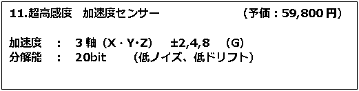 テキスト ボックス: 11.超高感度　加速度センサー　　　　　　　（予価：59,800円） 加速度　：　3軸（X・Y･Z）　±2,4,8　（G） 分解能　：　20bit　　（低ノイズ、低ドリフト） 