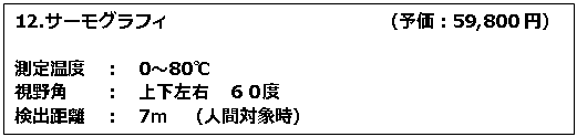 テキスト ボックス: 12.サーモグラフィ　　　　　　　　　　　　（予価：59,800円） 測定温度　：　0～80℃ 視野角　　：　上下左右　６０度 検出距離　：　7ｍ　（人間対象時） 