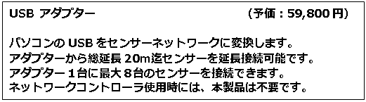 テキスト ボックス: USB アダプター　　　　　　　　　　　　　（予価：59,800円） パソコンのUSBをセンサーネットワークに変換します。 アダプターから総延長20ｍ迄センサーを延長接続可能です。 アダプター１台に最大８台のセンサーを接続できます。 ネットワークコントローラ使用時には、本製品は不要です。 