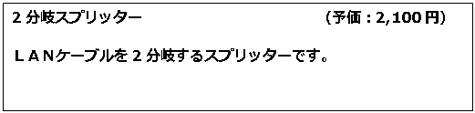 テキスト ボックス: 2分岐スプリッター　　　　　　　　　　　　（予価：2,100円） ＬＡＮケーブルを2分岐するスプリッターです。 