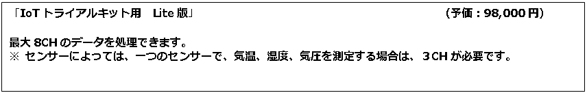 テキスト ボックス: 「IoTトライアルキット用　Lite版」　　　　　　　　　　　　　　　　　　　　　　（予価：98,000円） 最大8CHのデータを処理できます。 ※ センサーによっては、一つのセンサーで、気温、湿度、気圧を測定する場合は、３CHが必要です。 