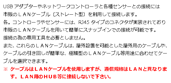 テキスト ボックス: USBアダプターやネットワークコントローラと各種センサーとの接続には 市販のＬＡＮケーブル（ストレート型）を利用して接続します。 各。コントローラやセンサーには、RJ45タイプのコネクタが実装されており 市販のＬＡＮケーブルを用いて簡単にスナップインでの接続が可能です。 接続の為の専用工具を必要としません。 また、これらのＬＡＮケーブルは、屋外設置を可能とした屋外用のケーブルや、ケーブルの引き回しが簡単な、極細型のＬＡＮケーブル等用途に合わせてケーブルを選択できます。 ※ ケーブルはＬＡＮケーブルを使用しますが、通信規格はＬＡＮと異なります。ＬＡＮ用のＨＵＢ等に接続しないで下さい。 