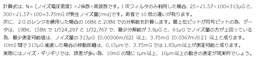 テキスト ボックス: 計算式は、N=（ノイズ電圧密度）×√係数×周波数です。1次フィルタのみ利用した場合、25×√1.57×100=313μGと、300×√1.57×100=3.75mGが発生ノイズ量(rms)です。両者で10倍の違いが有ります。 次に、２Gのレンジを使用した場合の16Bitと20Bitでの分解能を計算します。最上位ビットが符号ビットの為、データは、19Bit、15Bitで1/524,287と1/32,767で、最少分解能が3.8μGと、61μGでノイズ量の方が上回っている為、最少測定可能値は、ノイズ量の313μG（0.00306m/S2）以上、3.75ｍG（0.0367m/S２）以上と成ります。 10mS間で313μG加速した場合の移動距離は、0.15μｍで、3.75ｍGでは1.83μｍ以上が測定可能と成ります。 実際にはノイズ・ギリギリでは、誤差が多い為、10mSの間に1μｍ以上、10μｍ以上の動きの測定が現実的でしょう。 