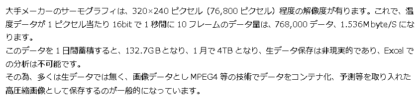 テキスト ボックス: 大手メーカーのサーモグラフィは、320×240ピクセル（76,800ピクセル）程度の解像度が有ります。これで、温度データが1ピクセル当たり16bitで1秒間に10フレームのデータ量は、768,000データ、1.536Ｍbyte/Sになります。 このデータを1日間蓄積すると、132.7GＢとなり、1月で4TBとなり、生データ保存は非現実的であり、Excelでの分析は不可能です。 その為、多くは生データでは無く、画像データとしMPEG4等の技術でデータをコンテナ化、予測等を取り入れた 高圧縮画像として保存するのが一般的になっています。 