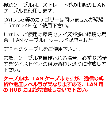 テキスト ボックス: 接続ケーブルは、ストレート型の市販のＬＡＮケーブルを使用します。 CAT5,5e等のカテゴリーは問いませんが線経0.5ｍｍ×4Pをご使用下さい。 しかし、ご使用の環境でノイズが多い環境の場合、LANケーブルにシールドが施された STP型のケーブルをご使用下さい。 また、ケーブルを自作される場合、必ず8芯全てをツイストペアの組み合わせ通りに作成して下さい。 ケーブルは、LANケーブルですが、通信の規格や電圧レベル等が異なりますので、LAN用のHUBには絶対接続しないで下さい。 